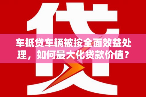 清丰车抵贷车辆被按全面效益处理，如何最大化贷款价值？