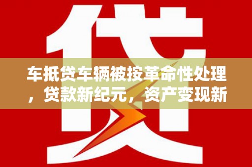 莱西车抵贷车辆被按革命性处理，贷款新纪元，资产变现新方式