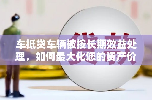 黄陵车抵贷车辆被按长期效益处理，如何最大化您的资产价值？